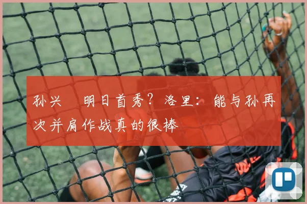孙兴慜明日首秀？洛里：能与孙再次并肩作战真的很棒