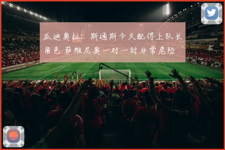 瓜迪奥拉：斯通斯今天配得上队长角色 萨维尼奥一对一时非常危险
