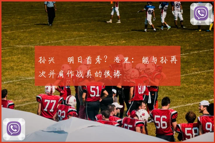 孙兴慜明日首秀？洛里：能与孙再次并肩作战真的很棒
